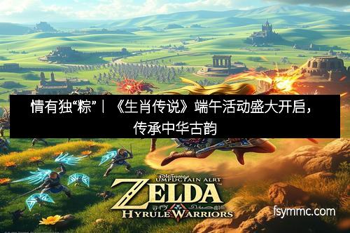 情有独“粽”丨《生肖传说》端午活动盛大开启，传承中华古韵